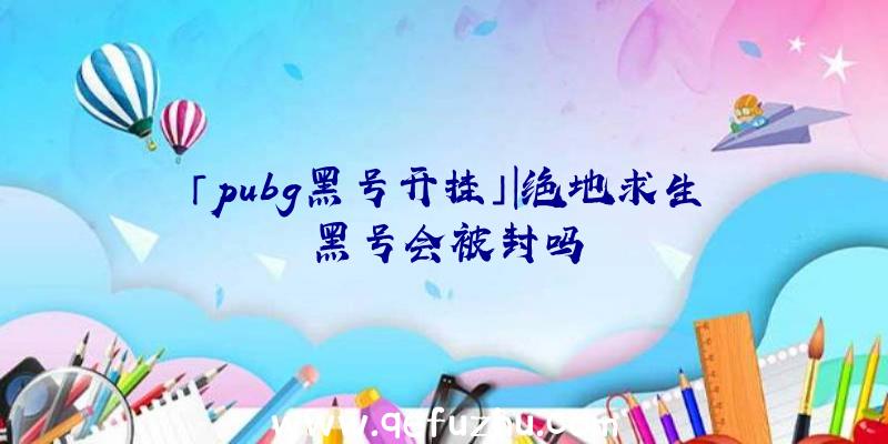 「pubg黑号开挂」|绝地求生黑号会被封吗